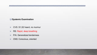 ❑ Systemic Examination
➢ CVS: S1,S2 heard, no murmur
➢ RS: Rapid, deep breathing
➢ P/A: Generalized tenderness
➢ CNS: Conscious, oriented
 