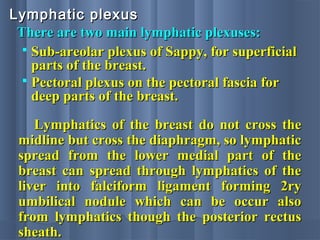 There are two main lymphatic plexuses:There are two main lymphatic plexuses:
Lymphatic plexusLymphatic plexus
 Sub-areolar plexus of Sappy, for superficialSub-areolar plexus of Sappy, for superficial
parts of the breast.parts of the breast.
 Pectoral plexus on the pectoral fascia forPectoral plexus on the pectoral fascia for
deep parts of the breast.deep parts of the breast.
Lymphatics of the breast do not cross theLymphatics of the breast do not cross the
midline but cross the diaphragm, so lymphaticmidline but cross the diaphragm, so lymphatic
spread from the lower medial part of thespread from the lower medial part of the
breast can spread through lymphatics of thebreast can spread through lymphatics of the
liver into falciform ligament forming 2ryliver into falciform ligament forming 2ry
umbilical nodule which can be occur alsoumbilical nodule which can be occur also
from lymphatics though the posterior rectusfrom lymphatics though the posterior rectus
sheath.sheath.
 