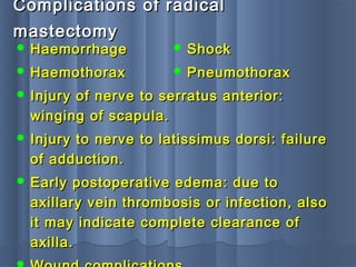 Complications of radicalComplications of radical
mastectomymastectomy
 HaemorrhageHaemorrhage
 HaemothoraxHaemothorax
 Injury of nerve to serratus anterior:Injury of nerve to serratus anterior:
winging of scapula.winging of scapula.
 Injury to nerve to latissimus dorsi: failureInjury to nerve to latissimus dorsi: failure
of adduction.of adduction.
 Early postoperative edema: due toEarly postoperative edema: due to
axillary vein thrombosis or infection, alsoaxillary vein thrombosis or infection, also
it may indicate complete clearance ofit may indicate complete clearance of
axilla.axilla.
 ShockShock
 PneumothoraxPneumothorax
 