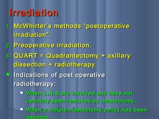 IrradiationIrradiation
1.1. McWhirter’s methods “postoperativeMcWhirter’s methods “postoperative
irradiation”.irradiation”.
2.2. Preoperative irradiation.Preoperative irradiation.
3.3. QUART = Quadrantectomy + axillaryQUART = Quadrantectomy + axillary
dissection + radiotherapy.dissection + radiotherapy.
 Indications of post operativeIndications of post operative
radiotherapy:radiotherapy:
 When L.N.S are involved and have notWhen L.N.S are involved and have not
certainly been removed by mastectomy.certainly been removed by mastectomy.
 When a simple mastectomy policy has beenWhen a simple mastectomy policy has been
 