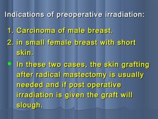 Indications of preoperative irradiation:Indications of preoperative irradiation:
1.1. Carcinoma of male breast.Carcinoma of male breast.
2.2. in small female breast with shortin small female breast with short
skin.skin.
 In these two cases, the skin graftingIn these two cases, the skin grafting
after radical mastectomy is usuallyafter radical mastectomy is usually
needed and if post operativeneeded and if post operative
irradiation is given the graft willirradiation is given the graft will
slough.slough.
 