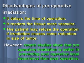 Disadvantages of pre-operativeDisadvantages of pre-operative
irradiation:irradiation:
 It delays the time of operation.It delays the time of operation.
 It renders the tissue more vascular.It renders the tissue more vascular.
 The patient may refuse the operationThe patient may refuse the operation
if irradiation causes some reductionif irradiation causes some reduction
in size of tumor.in size of tumor.
However:However: recent studies show that prerecent studies show that pre
operative irradiation is better inoperative irradiation is better in
preventing post operative localpreventing post operative local
recurrence than post operative.recurrence than post operative.
 