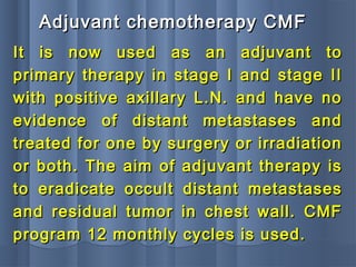 It is now used as an adjuvant toIt is now used as an adjuvant to
primary therapy in stage I and stage IIprimary therapy in stage I and stage II
with positive axillary L.N. and have nowith positive axillary L.N. and have no
evidence of distant metastases andevidence of distant metastases and
treated for one by surgery or irradiationtreated for one by surgery or irradiation
or both. The aim of adjuvant therapy isor both. The aim of adjuvant therapy is
to eradicate occult distant metastasesto eradicate occult distant metastases
and residual tumor in chest wall. CMFand residual tumor in chest wall. CMF
program 12 monthly cycles is used.program 12 monthly cycles is used.
Adjuvant chemotherapy CMFAdjuvant chemotherapy CMF
 