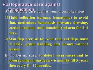 A. Immediate care against wound complications:A. Immediate care against wound complications:
1)1) Fluid collection (seroma, hematoma) to avoidFluid collection (seroma, hematoma) to avoid
that, meticulous hemostasis pressure dressing,that, meticulous hemostasis pressure dressing,
suction drainage and immobility of arm for 3–4suction drainage and immobility of arm for 3–4
days.days.
2)2) Skin flap necrosis to avoid that, cut flaps mustSkin flap necrosis to avoid that, cut flaps must
be thick, gentle handling and closure withoutbe thick, gentle handling and closure without
tension.tension.
B.B. Follow up care:Follow up care: to detect recurrences and toto detect recurrences and to
observe other breast every 6 months till 5 yearsobserve other breast every 6 months till 5 years
then every 8 – 12 months.then every 8 – 12 months.
Postoperative care againstPostoperative care against
complication:complication:
 