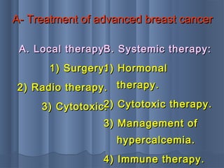 A- Treatment of advanced breast cancerA- Treatment of advanced breast cancer
A. Local therapy:A. Local therapy:
1) Surgery.1) Surgery.
2) Radio therapy.2) Radio therapy.
3) Cytotoxic.3) Cytotoxic.
B. Systemic therapy:B. Systemic therapy:
1) Hormonal1) Hormonal
therapy.therapy.
2) Cytotoxic therapy.2) Cytotoxic therapy.
3) Management of3) Management of
hypercalcemia.hypercalcemia.
4) Immune therapy.4) Immune therapy.
 