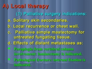 A) Local therapyA) Local therapy
(1) Palliative surgery indications:(1) Palliative surgery indications:
a. Solitary skin secondaries.a. Solitary skin secondaries.
b. Local recurrence or chest wall.b. Local recurrence or chest wall.
c.c. Palliative simple mastectomy forPalliative simple mastectomy for
untreated fungating tissue.untreated fungating tissue.
d. Effects of distant metastases as:d. Effects of distant metastases as:
 Paraplegia from vertebral columnParaplegia from vertebral column
involvement: laminectomy is indicated.involvement: laminectomy is indicated.
 Pathological fracture: internal fixation isPathological fracture: internal fixation is
indicated.indicated.
 