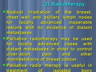 (2) Radiotherapy:(2) Radiotherapy:
 Radical irradiation of the breast,Radical irradiation of the breast,
chest wall and axillary lymph nodeschest wall and axillary lymph nodes
for locally advanced inoperablefor locally advanced inoperable
lesions with no evidence of distantlesions with no evidence of distant
metastases.metastases.
 Palliative radiotherapy may be usedPalliative radiotherapy may be used
for locally advanced cases withfor locally advanced cases with
distant metastases in order to controldistant metastases in order to control
ulcer-ation, pain and otherulcer-ation, pain and other
manifestations of breast cancer.manifestations of breast cancer.
 Palliative radio therapy is useful inPalliative radio therapy is useful in
treatment of isolated bony
 