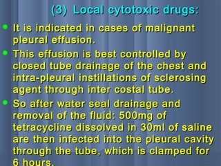 (3)(3) Local cytotoxic drugs:Local cytotoxic drugs:
 It is indicated in cases of malignantIt is indicated in cases of malignant
pleural effusion.pleural effusion.
 This effusion is best controlled byThis effusion is best controlled by
closed tube drainage of the chest andclosed tube drainage of the chest and
intra-pleural instillations of sclerosingintra-pleural instillations of sclerosing
agent through inter costal tube.agent through inter costal tube.
 So after water seal drainage andSo after water seal drainage and
removal of the fluid: 500mg ofremoval of the fluid: 500mg of
tetracycline dissolved in 30ml of salinetetracycline dissolved in 30ml of saline
are then infected into the pleural cavityare then infected into the pleural cavity
through the tube, which is clamped forthrough the tube, which is clamped for
6 hours.
 