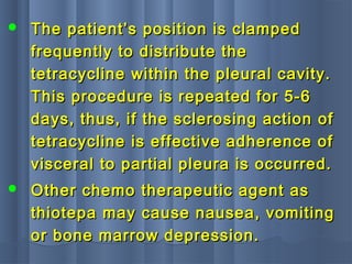  The patient’s position is clampedThe patient’s position is clamped
frequently to distribute thefrequently to distribute the
tetracycline within the pleural cavity.tetracycline within the pleural cavity.
This procedure is repeated for 5-6This procedure is repeated for 5-6
days, thus, if the sclerosing action ofdays, thus, if the sclerosing action of
tetracycline is effective adherence oftetracycline is effective adherence of
visceral to partial pleura is occurred.visceral to partial pleura is occurred.
 Other chemo therapeutic agent asOther chemo therapeutic agent as
thiotepa may cause nausea, vomitingthiotepa may cause nausea, vomiting
or bone marrow depression.or bone marrow depression.
 