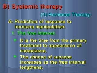 B) Systemic therapyB) Systemic therapy
(1) Hormonal Therapy:(1) Hormonal Therapy:
A- Prediction of response toA- Prediction of response to
hormone manipulation.hormone manipulation.
1. The free interval:1. The free interval:
 It is the time from the primaryIt is the time from the primary
treatment to appearance oftreatment to appearance of
metastases.metastases.
 The chance of successThe chance of success
increases as the free intervalincreases as the free interval
lengthens.lengthens.
 