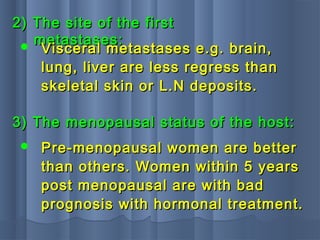 2) The site of the first2) The site of the first
metastases:metastases: Visceral metastases e.g. brain,Visceral metastases e.g. brain,
lung, liver are less regress thanlung, liver are less regress than
skeletal skin or L.N deposits.skeletal skin or L.N deposits.
3) The menopausal status of the host:3) The menopausal status of the host:
 Pre-menopausal women are betterPre-menopausal women are better
than others. Women within 5 yearsthan others. Women within 5 years
post menopausal are with badpost menopausal are with bad
prognosis with hormonal treatment.prognosis with hormonal treatment.
 