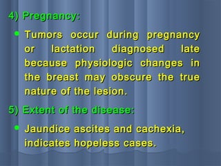 4) Pregnancy:4) Pregnancy:
 Tumors occur during pregnancyTumors occur during pregnancy
or lactation diagnosed lateor lactation diagnosed late
because physiologic changes inbecause physiologic changes in
the breast may obscure the truethe breast may obscure the true
nature of the lesion.nature of the lesion.
5) Extent of the disease:5) Extent of the disease:
 Jaundice ascites and cachexia,Jaundice ascites and cachexia,
indicates hopeless cases.indicates hopeless cases.
 