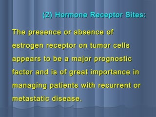 (2) Hormone Receptor Sites:(2) Hormone Receptor Sites:
The presence or absence ofThe presence or absence of
estrogen receptor on tumor cellsestrogen receptor on tumor cells
appears to be a major prognosticappears to be a major prognostic
factor and is of great importance infactor and is of great importance in
managing patients with recurrent ormanaging patients with recurrent or
metastatic disease.metastatic disease.
 