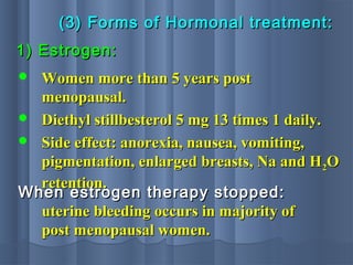 (3) Forms of Hormonal treatment:(3) Forms of Hormonal treatment:
1) Estrogen:1) Estrogen:
 Women more than 5 years postWomen more than 5 years post
menopausal.menopausal.
 Diethyl stillbesterol 5 mg 13 times 1 daily.Diethyl stillbesterol 5 mg 13 times 1 daily.
 Side effect: anorexia, nausea, vomiting,Side effect: anorexia, nausea, vomiting,
pigmentation, enlarged breasts, Na and Hpigmentation, enlarged breasts, Na and H22OO
retention.retention.
When estrogen therapy stopped:When estrogen therapy stopped:
uterine bleeding occurs in majority ofuterine bleeding occurs in majority of
post menopausal women.post menopausal women.
 