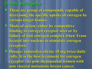 2) Anti estrogens:2) Anti estrogens:
 These are group of compounds, capable ofThese are group of compounds, capable of
decreasing the specific uptake of estrogen bydecreasing the specific uptake of estrogen by
various target tissues.various target tissues.
 Mode of action: either by competitiveMode of action: either by competitive
binding to estrogen receptor sites or bybinding to estrogen receptor sites or by
failure of anti estrogen complex when Transfailure of anti estrogen complex when Trans
located into nucleus to stimulate estrogenlocated into nucleus to stimulate estrogen
receptors.receptors.
 Dosage: tamoxifen citrate 10 mg/twice/daily/Dosage: tamoxifen citrate 10 mg/twice/daily/
rolly. It is the best treatment for estrogenrolly. It is the best treatment for estrogen
receptor +ve post menopausal women withreceptor +ve post menopausal women with
non visceral metastatic breast cancer.non visceral metastatic breast cancer.
 