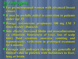 3) Androgens:3) Androgens:
 For premenopausal women with advanced breastFor premenopausal women with advanced breast
cancer.cancer.
 It may be usefully added to castration in patientsIt may be usefully added to castration in patients
under age 35.under age 35.
 Dosage: testosterone propionate 100 mg I.M/ 3Dosage: testosterone propionate 100 mg I.M/ 3
times/weekly (Danazol)times/weekly (Danazol)
 Side effects: Increased libido and masculinizationSide effects: Increased libido and masculinization
e.ge.g (Hisutism, Hoarseness of voice, loss of scalp(Hisutism, Hoarseness of voice, loss of scalp
hair), fluid retention, anorexia, vomiting andhair), fluid retention, anorexia, vomiting and
hepatotoxicity, virilization in prolonged treatmenthepatotoxicity, virilization in prolonged treatment
for 6 months.for 6 months.
 Estrogen and androgen therapy are generally ofEstrogen and androgen therapy are generally of
limited value in patients with metastases to liver,limited value in patients with metastases to liver,
lung or brain.lung or brain.
 
