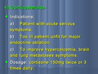 4) Corticosteroids4) Corticosteroids
 Indications:Indications:
a)a) Patient with acute seriousPatient with acute serious
symptoms.symptoms.
b)b) Too ill patient unfit for majorToo ill patient unfit for major
endocrine ablation.endocrine ablation.
c)c) To improve hypercalcemia, brainTo improve hypercalcemia, brain
and lung metastases symptoms.and lung metastases symptoms.
 Dosage:Dosage: cortisone 150mg twice or 3cortisone 150mg twice or 3
times daily.times daily.
 