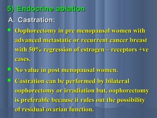 5) Endocrine ablation5) Endocrine ablation
A. Castration:A. Castration:
 Oophorectomy in pre menopausal women withOophorectomy in pre menopausal women with
advanced metastatic or recurrent cancer breastadvanced metastatic or recurrent cancer breast
with 50% regression of estrogen – receptors +vewith 50% regression of estrogen – receptors +ve
cases.cases.
 No value in post menopausal women.No value in post menopausal women.
 Castration can be performed by bilateralCastration can be performed by bilateral
oophorectomy or irradiation but, oophorectomyoophorectomy or irradiation but, oophorectomy
is preferable because it rules out the possibilityis preferable because it rules out the possibility
of residual ovarian function.of residual ovarian function.
 