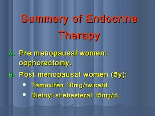 Summery of EndocrineSummery of Endocrine
TherapyTherapy
A.A. Pre menopausal women:Pre menopausal women:
oophorectomy.oophorectomy.
B.B. Post menopausal women (5y):Post menopausal women (5y):
 Tamoxifen 10mg/twice/d.Tamoxifen 10mg/twice/d.
 Diethyl stiebesteral 15mg/d.Diethyl stiebesteral 15mg/d.
 