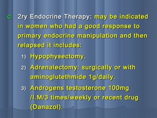 C.C. 2ry Endocrine Therapy:2ry Endocrine Therapy: may be indicatedmay be indicated
in women who had a good response toin women who had a good response to
primary endocrine manipulation and thenprimary endocrine manipulation and then
relapsed it includes:relapsed it includes:
1)1) Hypophysectomy.Hypophysectomy.
2)2) Adrenalectomy: surgically or withAdrenalectomy: surgically or with
aminoglutethmide 1g/daily.aminoglutethmide 1g/daily.
3)3) Androgens testosterone 100mgAndrogens testosterone 100mg
/I.M/3 times/weekly or recent drug/I.M/3 times/weekly or recent drug
(Danazol).(Danazol).
 
