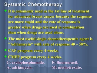 Systemic ChemotherapySystemic Chemotherapy
 It is commonly used as the 1st line of treatmentIt is commonly used as the 1st line of treatment
for advanced breast cancer because the responsefor advanced breast cancer because the response
are more rapid and the rate of response isare more rapid and the rate of response is
greater when drugs are used in combinationgreater when drugs are used in combination
than when drugs are used alone.than when drugs are used alone.
 The most useful single chemotherapeutic agent isThe most useful single chemotherapeutic agent is
"Adriamycin“ with rate of response 40 – 50%."Adriamycin“ with rate of response 40 – 50%.
 CAF program every 4 weeks.CAF program every 4 weeks.
 CMFP program every 4 weeks.CMFP program every 4 weeks.
C: cyclophosphamide.C: cyclophosphamide.
A: adriamycin.A: adriamycin.
F: fluorouracil.F: fluorouracil.
M: methotrexate.M: methotrexate.
 