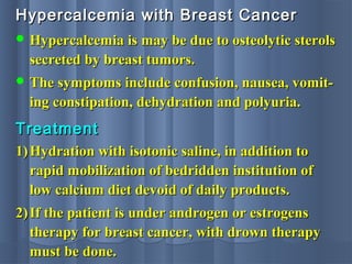Hypercalcemia with Breast CancerHypercalcemia with Breast Cancer
 Hypercalcemia is may be due to osteolytic sterolsHypercalcemia is may be due to osteolytic sterols
secreted by breast tumors.secreted by breast tumors.
 The symptoms include confusion, nausea, vomit-The symptoms include confusion, nausea, vomit-
ing constipation, dehydration and polyuria.ing constipation, dehydration and polyuria.
1)1) Hydration with isotonic saline, in addition toHydration with isotonic saline, in addition to
rapid mobilization of bedridden institution ofrapid mobilization of bedridden institution of
low calcium diet devoid of daily products.low calcium diet devoid of daily products.
2)2) If the patient is under androgen or estrogensIf the patient is under androgen or estrogens
therapy for breast cancer, with drown therapytherapy for breast cancer, with drown therapy
must be done.must be done.
TreatmentTreatment
 