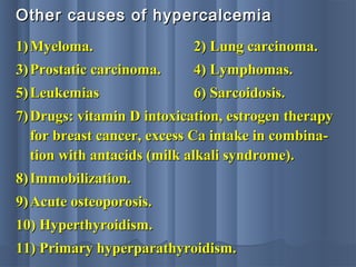 Other causes of hypercalcemiaOther causes of hypercalcemia
1)1) Myeloma.Myeloma. 2) Lung carcinoma.2) Lung carcinoma.
3)3) Prostatic carcinoma.Prostatic carcinoma. 4) Lymphomas.4) Lymphomas.
5)5) LeukemiasLeukemias 6) Sarcoidosis.6) Sarcoidosis.
7)7) Drugs: vitamin D intoxication, estrogen therapyDrugs: vitamin D intoxication, estrogen therapy
for breast cancer, excess Ca intake in combina-for breast cancer, excess Ca intake in combina-
tion with antacids (milk alkali syndrome).tion with antacids (milk alkali syndrome).
8)8) Immobilization.Immobilization.
9)9) Acute osteoporosis.Acute osteoporosis.
10) Hyperthyroidism.10) Hyperthyroidism.
11) Primary hyperparathyroidism.11) Primary hyperparathyroidism.
 