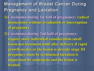 Management of Breast Cancer DuringManagement of Breast Cancer During
Pregnancy and LactationPregnancy and Lactation
1)1) Carcinoma during 1st half of pregnancy:Carcinoma during 1st half of pregnancy: radicalradical
mastectomy without irradiation or interruptionmastectomy without irradiation or interruption
of pregnancy.of pregnancy.
2)2) Carcinoma during 2nd half of pregnancy:Carcinoma during 2nd half of pregnancy:
require more individual consideration smallrequire more individual consideration small
lesion not treatment until after delivery if rapidlesion not treatment until after delivery if rapid
growth occurs or the lesion is already stage IIIgrowth occurs or the lesion is already stage III
pregnancy must be terminated lactation ispregnancy must be terminated lactation is
suppressed by androgens and the lesion issuppressed by androgens and the lesion is
treated.treated.
 