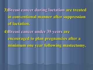 3)3)Breast cancer during lactationBreast cancer during lactation are treatedare treated
in conventional manner after suppressionin conventional manner after suppression
of lactation.of lactation.
4)4)Breast cancer under 35 yearsBreast cancer under 35 years areare
encouraged to plan pregnancies after aencouraged to plan pregnancies after a
minimum one year following mastectomy.minimum one year following mastectomy.
 