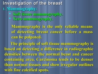 1.1. MammographyMammography::
Investigation of the breastInvestigation of the breast
 Soft tissue mammography.Soft tissue mammography.
 Xero mammography.Xero mammography.
Mammography is the only reliable meansMammography is the only reliable means
of detecting breast cancer before a massof detecting breast cancer before a mass
can be palpated.can be palpated.
The principle of soft tissue mammography isThe principle of soft tissue mammography is
based on detecting a difference in radiographicbased on detecting a difference in radiographic
densities between the normal beast and cancerdensities between the normal beast and cancer
containing area. Carcinoma tends to be densercontaining area. Carcinoma tends to be denser
than normal tissues and show irregular outlinesthan normal tissues and show irregular outlines
with fine calcified spots.with fine calcified spots.
 