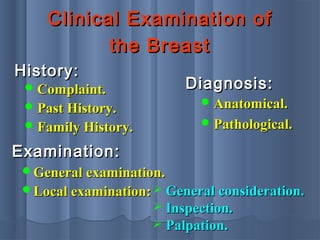 Clinical Examination ofClinical Examination of
the Breastthe Breast
 Complaint.Complaint.
 Past History.Past History.
 Family History.Family History.
History:History:
General examination.General examination.
Local examination:Local examination:
Examination:Examination:
 General consideration.General consideration.
 Inspection.Inspection.
 Palpation.Palpation.
 Anatomical.Anatomical.
 Pathological.Pathological.
Diagnosis:Diagnosis:
 