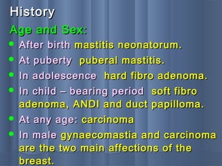 HistoryHistory
 After birthAfter birth mastitis neonatorum.mastitis neonatorum.
 At pubertyAt puberty puberal mastitis.puberal mastitis.
 In adolescenceIn adolescence hard fibro adenoma.hard fibro adenoma.
 In child – bearing periodIn child – bearing period soft fibrosoft fibro
adenoma, ANDI and duct papilloma.adenoma, ANDI and duct papilloma.
 At any age:At any age: carcinomacarcinoma
 In maleIn male gynaecomastia and carcinomagynaecomastia and carcinoma
are the two main affections of theare the two main affections of the
breast.breast.
Age and Sex:Age and Sex:
 