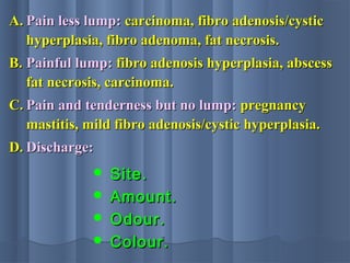 A.A. Pain less lump:Pain less lump: carcinoma, fibro adenosis/cysticcarcinoma, fibro adenosis/cystic
hyperplasia, fibro adenoma, fat necrosis.hyperplasia, fibro adenoma, fat necrosis.
B.B. Painful lump:Painful lump: fibro adenosis hyperplasia, abscessfibro adenosis hyperplasia, abscess
fat necrosis, carcinoma.fat necrosis, carcinoma.
C.C. Pain and tenderness but no lump:Pain and tenderness but no lump: pregnancypregnancy
mastitis, mild fibro adenosis/cystic hyperplasia.mastitis, mild fibro adenosis/cystic hyperplasia.
D.D. Discharge:Discharge:
 Site.Site.
 Amount.Amount.
 Odour.Odour.
 Colour.Colour.
 