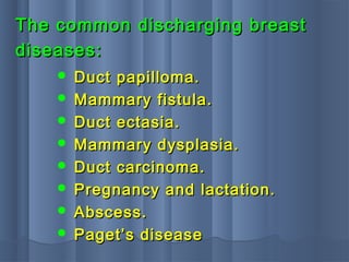  Duct papilloma.Duct papilloma.
 Mammary fistula.Mammary fistula.
 Duct ectasia.Duct ectasia.
 Mammary dysplasia.Mammary dysplasia.
 Duct carcinoma.Duct carcinoma.
 Pregnancy and lactation.Pregnancy and lactation.
 Abscess.Abscess.
 Paget’s diseasePaget’s disease
The common discharging breastThe common discharging breast
diseases:diseases:
 