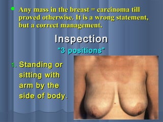  Any mass in the breast = carcinoma tillAny mass in the breast = carcinoma till
proved otherwise. It is a wrong statement,proved otherwise. It is a wrong statement,
but a correct management.but a correct management.
InspectionInspection
““3 positions”3 positions”
1.1. Standing orStanding or
sitting withsitting with
arm by thearm by the
side of bodyside of body ..
 
