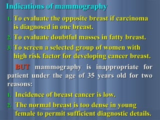 Indications of mammographyIndications of mammography
1.1. To evaluate the opposite breast if carcinomaTo evaluate the opposite breast if carcinoma
is diagnosed in one breast.is diagnosed in one breast.
2.2. To evaluate doubtful masses in fatty breast.To evaluate doubtful masses in fatty breast.
3.3. To screen a selected group of women withTo screen a selected group of women with
high risk factor for developing cancer breast.high risk factor for developing cancer breast.
BUTBUT mammography is inappropriate formammography is inappropriate for
patient under the age of 35 years old for twopatient under the age of 35 years old for two
reasons:reasons:
1.1. Incidence of breast cancer is low.Incidence of breast cancer is low.
2.2. The normal breast is too dense in youngThe normal breast is too dense in young
female to permit sufficient diagnostic details.female to permit sufficient diagnostic details.
 