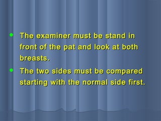  The examiner must be stand inThe examiner must be stand in
front of the pat and look at bothfront of the pat and look at both
breasts.breasts.
 The two sides must be comparedThe two sides must be compared
starting with the normal side first.starting with the normal side first.
 