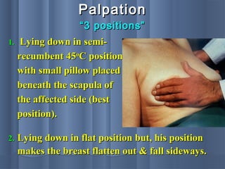 PalpationPalpation
““3 positions”3 positions”
1.1. Lying down in semi-Lying down in semi-
recumbent 45recumbent 45oo
C positionC position
with small pillow placedwith small pillow placed
beneath the scapula ofbeneath the scapula of
the affected side (bestthe affected side (best
position).position).
2.2. Lying down in flat position but, his positionLying down in flat position but, his position
makes the breast flatten out & fall sideways.makes the breast flatten out & fall sideways.
 
