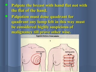  Palpate the breast with hand flat not withPalpate the breast with hand flat not with
the flat of the hand.the flat of the hand.
 Palpation must done quadrant forPalpation must done quadrant for
quadrant any lump felt in this way mustquadrant any lump felt in this way must
be considered highly suspicious ofbe considered highly suspicious of
malignancy till prove other wise.malignancy till prove other wise.
 