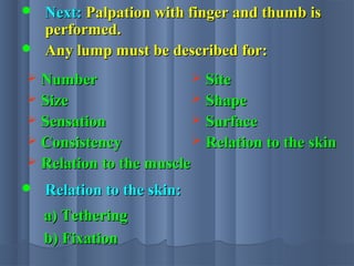  Next:Next: Palpation with finger and thumb isPalpation with finger and thumb is
performed.performed.
 Any lump must be described for:Any lump must be described for:
 NumberNumber
 SizeSize
 SensationSensation
 ConsistencyConsistency
 Relation to the muscleRelation to the muscle
 SiteSite
 ShapeShape
 SurfaceSurface
 Relation to the skinRelation to the skin
 Relation to the skin:Relation to the skin:
a) Tetheringa) Tethering
b) Fixationb) Fixation
 