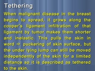 TetheringTethering
When malignant disease in the breastWhen malignant disease in the breast
begins to spread, it grows along thebegins to spread, it grows along the
cooper’s ligament infiltration of thatcooper’s ligament infiltration of that
ligament by tumor makes them shorterligament by tumor makes them shorter
and inelastic. This pulls the skin inand inelastic. This pulls the skin in
wordword  puckering of skin surface, butpuckering of skin surface, but
the under lying lump can still be movedthe under lying lump can still be moved
independently of the skin for a limitedindependently of the skin for a limited
distance so it is described as tethereddistance so it is described as tethered
to the skin.to the skin.
 