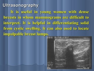UltrasonographyUltrasonography
It is useful in young women with denseIt is useful in young women with dense
breasts in whom mammograms are difficult tobreasts in whom mammograms are difficult to
interpret. It is helpful in differentiating solidinterpret. It is helpful in differentiating solid
from cystic swelling. It can also used to locatefrom cystic swelling. It can also used to locate
impalpable breast lumps.impalpable breast lumps.
 