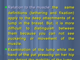  Relation to the muscle:Relation to the muscle: the samethe same
definitions (tethering and fixation)definitions (tethering and fixation)
apply to the deep attachments of aapply to the deep attachments of a
lump in the breast. But, it is morelump in the breast. But, it is more
difficult to distinguish betweendifficult to distinguish between
them because you can not seethem because you can not see
puckering or movement of thepuckering or movement of the
muscle.muscle.
 Examination of the lump while theExamination of the lump while the
hand of the pat pressing on her hiphand of the pat pressing on her hip
 