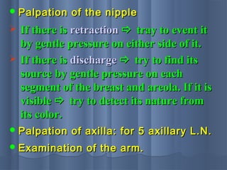  Palpation of the nipplePalpation of the nipple
 If there isIf there is retractionretraction  tray to event ittray to event it
by gentle pressure on either side of it.by gentle pressure on either side of it.
 If there isIf there is dischargedischarge  try to find itstry to find its
source by gentle pressure on eachsource by gentle pressure on each
segment of the breast and areola. If it issegment of the breast and areola. If it is
visiblevisible  try to detect its nature fromtry to detect its nature from
its color.its color.
 Palpation of axilla: for 5 axillary L.N.Palpation of axilla: for 5 axillary L.N.
 Examination of the arm.Examination of the arm.
 