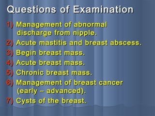 Questions of ExaminationQuestions of Examination
1)1) Management of abnormalManagement of abnormal
discharge from nipple.discharge from nipple.
2)2) Acute mastitis and breast abscess.Acute mastitis and breast abscess.
3)3) Begin breast mass.Begin breast mass.
4)4) Acute breast mass.Acute breast mass.
5)5) Chronic breast mass.Chronic breast mass.
6)6) Management of breast cancerManagement of breast cancer
(early – advanced).(early – advanced).
7)7) Cysts of the breast.Cysts of the breast.
 