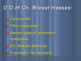 D.D of Ch. Breast masses:D.D of Ch. Breast masses:
1)1) Carcinoma.Carcinoma.
2)2) Fibro adenoma.Fibro adenoma.
3)3) Sector type of mammarySector type of mammary
dysplasia.dysplasia.
4)4) Ch. Breast abscess.Ch. Breast abscess.
5)5) Traumatic fat necrosis.Traumatic fat necrosis.
 