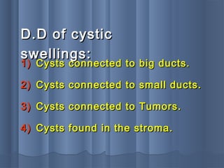 D.D of cysticD.D of cystic
swellings:swellings:
1)1) Cysts connected to big ducts.Cysts connected to big ducts.
2)2) Cysts connected to small ducts.Cysts connected to small ducts.
3)3) Cysts connected to Tumors.Cysts connected to Tumors.
4)4) Cysts found in the stroma.Cysts found in the stroma.
 