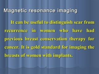Magnetic resonance imagingMagnetic resonance imaging
It can be useful to distinguish scar fromIt can be useful to distinguish scar from
recurrence in women who have hadrecurrence in women who have had
previous breast conservation therapy forprevious breast conservation therapy for
cancer. It is gold standard for imaging thecancer. It is gold standard for imaging the
breasts of women with implants.breasts of women with implants.
 