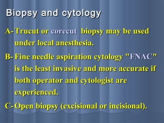Biopsy and cytologyBiopsy and cytology
A-A- Trucut orTrucut or corecutcorecut biopsy may be usedbiopsy may be used
under local anesthesia.under local anesthesia.
B-B- Fine needle aspiration cytology "Fine needle aspiration cytology "FNACFNAC""
is the least invasive and more accurate ifis the least invasive and more accurate if
both operator and cytologist areboth operator and cytologist are
experienced.experienced.
C-C- Open biopsy (excisional or incisional).Open biopsy (excisional or incisional).
 