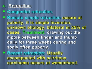 4.4. RetractionRetraction::
 Congenital retraction.Congenital retraction.
 Remote simple retractionRemote simple retraction occurs atoccurs at
puberty, it is simple inversion,puberty, it is simple inversion,
unknown etiology, bilateral in 25% ofunknown etiology, bilateral in 25% of
cases.cases. Treatment:Treatment: drawing out thedrawing out the
nipple between finger and thumbnipple between finger and thumb
daily for three weeks during anddaily for three weeks during and
sonly often puberty.sonly often puberty.
 Recent retraction:Recent retraction: UsuallyUsually
accompanied with scirrhousaccompanied with scirrhous
carcinoma occurs at womanhood.carcinoma occurs at womanhood.
 